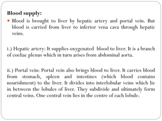 Blood supply:
 Blood is brought to liver by hepatic artery and portal vein. But
blood is carried from liver to inferior vena cava through hepatic
veins.
i.) Hepatic artery: It supplies oxygenated blood to liver. It is a branch
of coeliac plexus which in turn arises from abdominal aorta.
ii.) Portal vein: Portal vein also brings blood to liver. It carries blood
from stomach, spleen and intestines (which blood contains
nourishment) to the liver. It divides into interlobular veins which lie
in between the lobules of liver. They subdivide and ultimately form
central veins. One central vein lies in the centre of each lobule.
 