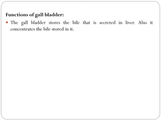 Functions of gall bladder:
 The gall bladder stores the bile that is secreted in liver. Also it
concentrates the bile stored in it.
 