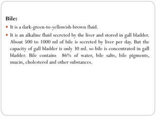 Bile:
 It is a dark-green-to-yellowish-brown fluid.
 It is an alkaline fluid secreted by the liver and stored in gall bladder.
About 500 to 1000 ml of bile is secreted by liver per day. But the
capacity of gall bladder is only 30 ml. so bile is concentrated in gall
bladder. Bile contains 86% of water, bile salts, bile pigments,
mucin, cholesterol and other substances.
 