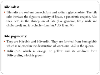 Bile salts:
 Bile salts are sodium taurocholate and sodium glycocholate. The bile
salts increase the digestive activity of lipase, a pancreatic enzyme. Also
they help in the absorption of fats (like glycerol, fatty acids and
cholesterol) and fat soluble vitamins(A, D, E and K)
Bile pigments:
 They are bilirubin and biliverdin. They are formed from hemoglobin
which is released in the destruction of worn out RBC in the spleen.
 Bilirubin which is orange or yellow and its oxidized form
Biliverdin, which is green.
 