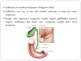  Gallstones are hardened deposits of digestive fluid.
 Gallstones can vary in size and number and may or may not cause
symptoms.
 People who experience symptoms usually require gallbladder removal
surgery. Gallstones that don't cause symptoms usually don't need
treatment.
 