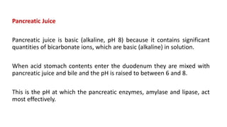 Pancreatic Juice
Pancreatic juice is basic (alkaline, pH 8) because it contains significant
quantities of bicarbonate ions, which are basic (alkaline) in solution.
When acid stomach contents enter the duodenum they are mixed with
pancreatic juice and bile and the pH is raised to between 6 and 8.
This is the pH at which the pancreatic enzymes, amylase and lipase, act
most effectively.
 