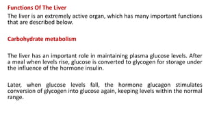 Functions Of The Liver
The liver is an extremely active organ, which has many important functions
that are described below.
Carbohydrate metabolism
The liver has an important role in maintaining plasma glucose levels. After
a meal when levels rise, glucose is converted to glycogen for storage under
the influence of the hormone insulin.
Later, when glucose levels fall, the hormone glucagon stimulates
conversion of glycogen into glucose again, keeping levels within the normal
range.
 