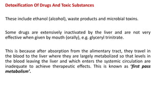Detoxification Of Drugs And Toxic Substances
These include ethanol (alcohol), waste products and microbial toxins.
Some drugs are extensively inactivated by the liver and are not very
effective when given by mouth (orally), e.g. glyceryl trinitrate.
This is because after absorption from the alimentary tract, they travel in
the blood to the liver where they are largely metabolized so that levels in
the blood leaving the liver and which enters the systemic circulation are
inadequate to achieve therapeutic effects. This is known as ‘first pass
metabolism’.
 
