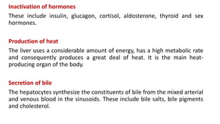 Inactivation of hormones
These include insulin, glucagon, cortisol, aldosterone, thyroid and sex
hormones.
Production of heat
The liver uses a considerable amount of energy, has a high metabolic rate
and consequently produces a great deal of heat. It is the main heat-
producing organ of the body.
Secretion of bile
The hepatocytes synthesize the constituents of bile from the mixed arterial
and venous blood in the sinusoids. These include bile salts, bile pigments
and cholesterol.
 