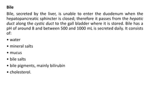 Bile
Bile, secreted by the liver, is unable to enter the duodenum when the
hepatopancreatic sphincter is closed; therefore it passes from the hepatic
duct along the cystic duct to the gall bladder where it is stored. Bile has a
pH of around 8 and between 500 and 1000 mL is secreted daily. It consists
of:
• water
• mineral salts
• mucus
• bile salts
• bile pigments, mainly bilirubin
• cholesterol.
 