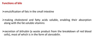 Functions of bile
emulsification of fats in the small intestine
making cholesterol and fatty acids soluble, enabling their absorption
along with the fat-soluble vitamins
excretion of bilirubin (a waste product from the breakdown of red blood
cells), most of which is in the form of stercobilin.
 