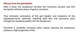 Release from the gall bladder
After a meal, the duodenum secretes the hormones secretin and CCK
during the intestinal phase of gastric secretion.
They stimulate contraction of the gall bladder and relaxation of the
hepatopancreatic sphincter, expelling both bile and pancreatic juice
through the duodenal papilla into the duodenum.
Secretion is markedly increased when chyme entering the duodenum
contains a high proportion of fat.
 