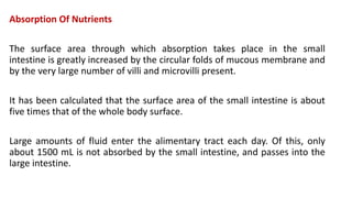 Absorption Of Nutrients
The surface area through which absorption takes place in the small
intestine is greatly increased by the circular folds of mucous membrane and
by the very large number of villi and microvilli present.
It has been calculated that the surface area of the small intestine is about
five times that of the whole body surface.
Large amounts of fluid enter the alimentary tract each day. Of this, only
about 1500 mL is not absorbed by the small intestine, and passes into the
large intestine.
 