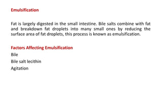 Emulsification
Fat is largely digested in the small intestine. Bile salts combine with fat
and breakdown fat droplets into many small ones by reducing the
surface area of fat droplets, this process is known as emulsification.
Factors Affecting Emulsification
Bile
Bile salt lecithin
Agitation
 