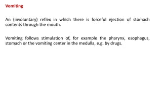 Vomiting
An (involuntary) reflex in which there is forceful ejection of stomach
contents through the mouth.
Vomiting follows stimulation of, for example the pharynx, esophagus,
stomach or the vomiting center in the medulla, e.g. by drugs.
 
