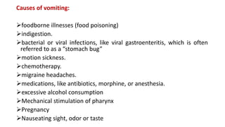 Causes of vomiting:
foodborne illnesses (food poisoning)
indigestion.
bacterial or viral infections, like viral gastroenteritis, which is often
referred to as a “stomach bug”
motion sickness.
chemotherapy.
migraine headaches.
medications, like antibiotics, morphine, or anesthesia.
excessive alcohol consumption
Mechanical stimulation of pharynx
Pregnancy
Nauseating sight, odor or taste
 