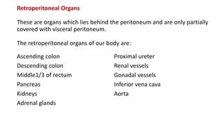 Retroperitoneal Organs
These are organs which lies behind the peritoneum and are only partially
covered with visceral peritoneum.
The retroperitoneal organs of our body are:
Ascending colon
Descending colon
Middle1/3 of rectum
Pancreas
Kidneys
Adrenal glands
Proximal ureter
Renal vessels
Gonadal vessels
Inferior vena cava
Aorta
 