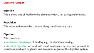 Digestive Function
Ingestion
This is the taking of food into the alimentary tract, i.e. eating and drinking.
Propulsion
This mixes and moves the contents along the alimentary tract.
Digestion
This consists of:
• mechanical breakdown of food by, e.g. mastication (chewing)
• chemical digestion of food into small molecules by enzymes present in
secretions produced by glands and accessory organs of the digestive system.
 
