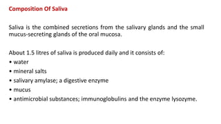 Composition Of Saliva
Saliva is the combined secretions from the salivary glands and the small
mucus-secreting glands of the oral mucosa.
About 1.5 litres of saliva is produced daily and it consists of:
• water
• mineral salts
• salivary amylase; a digestive enzyme
• mucus
• antimicrobial substances; immunoglobulins and the enzyme lysozyme.
 