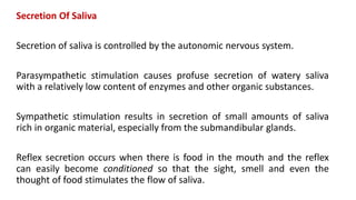 Secretion Of Saliva
Secretion of saliva is controlled by the autonomic nervous system.
Parasympathetic stimulation causes profuse secretion of watery saliva
with a relatively low content of enzymes and other organic substances.
Sympathetic stimulation results in secretion of small amounts of saliva
rich in organic material, especially from the submandibular glands.
Reflex secretion occurs when there is food in the mouth and the reflex
can easily become conditioned so that the sight, smell and even the
thought of food stimulates the flow of saliva.
 