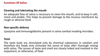 Functions Of Saliva
Cleaning and lubricating the mouth
An adequate flow of saliva is necessary to clean the mouth, and to keep it soft,
moist and pliable. This helps to prevent damage to the mucous membrane by
rough or abrasive food.
Non-specific defense
Lysozyme and immunoglobulins present in saliva combat invading microbes.
Taste
The taste buds are stimulated only by chemical substances in solution and
therefore dry foods only stimulate the sense of taste after thorough mixing
with saliva. The senses of taste and smell are closely linked and involved in the
enjoyment, or otherwise, of food.
 