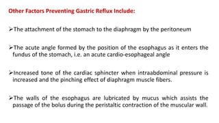 Other Factors Preventing Gastric Reflux Include:
The attachment of the stomach to the diaphragm by the peritoneum
The acute angle formed by the position of the esophagus as it enters the
fundus of the stomach, i.e. an acute cardio-esophageal angle
Increased tone of the cardiac sphincter when intraabdominal pressure is
increased and the pinching effect of diaphragm muscle fibers.
The walls of the esophagus are lubricated by mucus which assists the
passage of the bolus during the peristaltic contraction of the muscular wall.
 