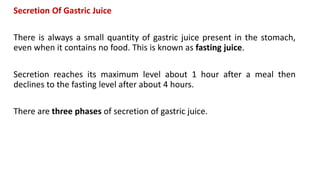 Secretion Of Gastric Juice
There is always a small quantity of gastric juice present in the stomach,
even when it contains no food. This is known as fasting juice.
Secretion reaches its maximum level about 1 hour after a meal then
declines to the fasting level after about 4 hours.
There are three phases of secretion of gastric juice.
 