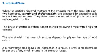 3. Intestinal Phase
When the partially digested contents of the stomach reach the small intestine,
two hormones, secretin and cholecystokinin, are produced by endocrine cells
in the intestinal mucosa. They slow down the secretion of gastric juice and
reduce gastric motility.
This phase of gastric secretion is most marked following a meal with a high fat
content.
The rate at which the stomach empties depends largely on the type of food
eaten.
A carbohydrate meal leaves the stomach in 2–3 hours, a protein meal remains
longer and a fatty meal remains in the stomach longest
 