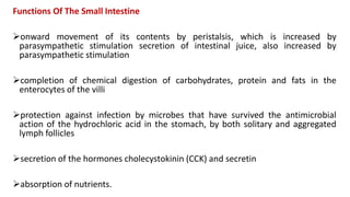 Functions Of The Small Intestine
onward movement of its contents by peristalsis, which is increased by
parasympathetic stimulation secretion of intestinal juice, also increased by
parasympathetic stimulation
completion of chemical digestion of carbohydrates, protein and fats in the
enterocytes of the villi
protection against infection by microbes that have survived the antimicrobial
action of the hydrochloric acid in the stomach, by both solitary and aggregated
lymph follicles
secretion of the hormones cholecystokinin (CCK) and secretin
absorption of nutrients.
 