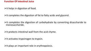 Function Of Intestinal Juice
It helps in digestion of food.
It completes the digestion of fat to fatty acids and glycerol.
It completes the digestion of carbohydrate by converting disaccharide to
monosaccharide.
It protects intestinal wall from the acid chyme.
It activates trypsinogen to trypsin.
It plays an important role in erythropoiesis.
 