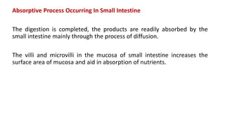 Absorptive Process Occurring In Small Intestine
The digestion is completed, the products are readily absorbed by the
small intestine mainly through the process of diffusion.
The villi and microvilli in the mucosa of small intestine increases the
surface area of mucosa and aid in absorption of nutrients.
 
