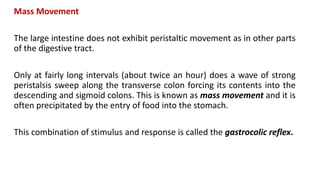 Mass Movement
The large intestine does not exhibit peristaltic movement as in other parts
of the digestive tract.
Only at fairly long intervals (about twice an hour) does a wave of strong
peristalsis sweep along the transverse colon forcing its contents into the
descending and sigmoid colons. This is known as mass movement and it is
often precipitated by the entry of food into the stomach.
This combination of stimulus and response is called the gastrocolic reflex.
 