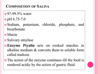 COMPOSITION OF SALIVA
 97-99.5% water
 pH 6.75-7.0
 Sodium, potassium, chloride, phosphate, and
bicarbonate
 Mucin
 Salivary amylase
 Enzyme Ptyalin acts on cooked starches in
alkaline medium & converts them to soluble form
called maltose.
 The action of the enzyme continues till the food is
rendered acidic by the action of gastric fluid.
 