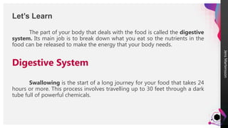 Jens
Martensson
The part of your body that deals with the food is called the digestive
system. Its main job is to break down what you eat so the nutrients in the
food can be released to make the energy that your body needs.
Digestive System
Swallowing is the start of a long journey for your food that takes 24
hours or more. This process involves travelling up to 30 feet through a dark
tube full of powerful chemicals.
Let’s Learn
 