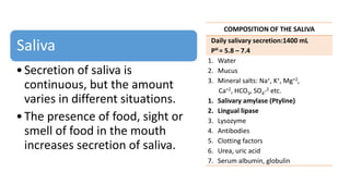 Saliva
•Secretion of saliva is
continuous, but the amount
varies in different situations.
•The presence of food, sight or
smell of food in the mouth
increases secretion of saliva.
COMPOSITION OF THE SALIVA
Daily salivary secretion:1400 mL
PH = 5.8 – 7.4
1. Water
2. Mucus
3. Mineral salts: Na+, K+, Mg+2,
Ca+2, HCO3, SO4-2 etc.
1. Salivary amylase (Ptyline)
2. Lingual lipase
3. Lysozyme
4. Antibodies
5. Clotting factors
6. Urea, uric acid
7. Serum albumin, globulin
 