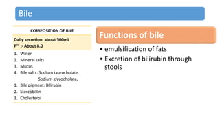 Bile
COMPOSITION OF BILE
Daily secretion: about 500mL
PH :- About 8.0
1. Water
2. Mineral salts
3. Mucus
4. Bile salts: Sodium taurocholate,
Sodium glycocholate,
1. Bile pigment: Bilirubin
2. Stercobillin
3. Cholesterol
Functions of bile
• emulsification of fats
• Excretion of bilirubin through
stools
 