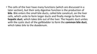 • The cells of the liver have many functions (which are discussed in a
later section), but their only digestive function is the production of
bile. Bile enters the small bile ducts, called bile canaliculi, on the liver
cells, which unite to form larger ducts and finally merge to form the
hepatic duct, which takes bile out of the liver. The hepatic duct unites
with the cystic duct of the gallbladder to form the common bile duct,
which takes bile to the duodenum.
 