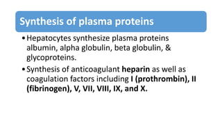 Synthesis of plasma proteins
•Hepatocytes synthesize plasma proteins
albumin, alpha globulin, beta globulin, &
glycoproteins.
•Synthesis of anticoagulant heparin as well as
coagulation factors including I (prothrombin), II
(fibrinogen), V, VII, VIII, IX, and X.
 