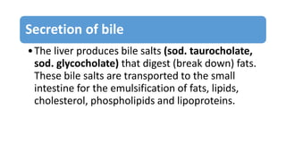 Secretion of bile
•The liver produces bile salts (sod. taurocholate,
sod. glycocholate) that digest (break down) fats.
These bile salts are transported to the small
intestine for the emulsification of fats, lipids,
cholesterol, phospholipids and lipoproteins.
 