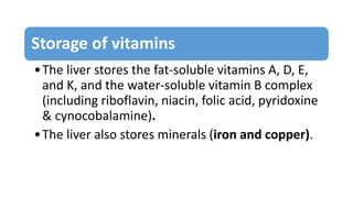 Storage of vitamins
•The liver stores the fat-soluble vitamins A, D, E,
and K, and the water-soluble vitamin B complex
(including riboflavin, niacin, folic acid, pyridoxine
& cynocobalamine).
•The liver also stores minerals (iron and copper).
 