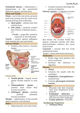 Periodontal disease – inflammation x
degeneration of the periodontal
ligaments, gingiva, alveolar bone
Palate and Tonsils
Palate – roof of the oral cavity; prevents
food from passing into the nasal cavity
during chewing and swallowing
a. Hard palate – anterior part that
contains bone
b. Soft palate – posterior portion
that consists of skeletal muscle _
CT
• Uvula – grape-like; posterior
extension of the soft palate
Tonsils – protect against pathogens
from entering the nose and mouth
Salivary Glands
• Produce saliva (serous + mucous
fluids)
3 Pairs of SG
1. Parotid glands – largest; serous
glands located anterior to each
ear
2. Submandibular glands –
produce more serous than
mucous secretions
3. Sublingual glands– smallest;
produce primarily
mucous secretions
Mumps – inflammation of the parotid
gland caused by viral infection
Saliva
▪ Helps keep the oral cavity moist
▪ Contains enzymes that begin the
process of digestion
Salivary amylase – a digestive enzyme
that breaks the covalent bonds bet.
glucose molecules (starch) and other
polysaccharides; enhances the sweet
taste of food
Lysozyme – enzyme that has weak
antibacterial action
Tongue – house taste buds and mucus
Mastication
• Breaks large food particles into
many small ones
• Increases the efficiency of
digestion
Pharynx
• Throat
• Connects the mouth with the
esophagus
• Oropharynx + laryngopharynx –
transmit food
• Contains pharyngeal constrictor
muscles
Esophagus
▪ Muscular tube that ransports
food from thepharynx to the
stomach
▪ Esophageal sphincters –
regulate the movementof food
into and out of the esophagus
▪ Cardiac sphincter – lower ES
Swallowing / Deglutition
1. Voluntary Phase
Owned By: Pdf_sells
 