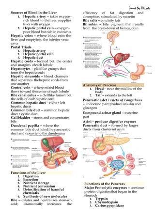 Sources of Blood in the Liver
1. Hepatic artery – takes oxygen-
rich blood to theliver; supplies
liver with oxygen
2. Hepatic portal vein – oxygen-
poor blood butrich in nutrients
Hepatic veins – where blood exits the
liver and emptyinto the inferior vena
cava
Portal Triads
1. Hepatic artery
2. Hepatic portal vein
3. Hepatic duct
Hepatic cords – located bet. the center
and margins ofeach lobule
Hepatocytes – platelike groups that
form the hepaticcords
Hepatic sinusoids – blood channels
that separates thehepatic cords from
one another
Central vein – where mixed blood
flows toward thecenter of each lobule
Bile canaliculus – a cleftlike lumen bet.
the cells of eachhepatic cord
Common hepatic duct – right + left
hepatic ducts
Common bile duct – common hepatic
duct + cystic duct
Gallbladder – stores and concentrates
bile
Duodenal papilla – where the
common bile duct joindthe pancreatic
duct and opens into the duodenum
Functions of the Liver
1. Digestion
2. Excretion
3. Nutrient storage
4. Nutrient conversion
5. Detoxification of harmful
chemicals
6. Synthesis of new molecules
Bile – dilutes and neutralizes stomach
acid; dramatically increases the
efficiency of fat digestion and
absorption; stimulated by secretin
Bile salts – emulsify fats
Bilirubin – bile pigment that results
from the breakdown of hemoglobin
Anatomy of Pancreas
1. Head – near the midline of the
body
2. Tail – extends to the left
Pancreatic islet / Islets of Langerhans
– endocrine part;produce insulin and
glucagon
Compound acinar gland – exocrine
part
Acini – produce digestive enymes
Pancreatic duct – formed by larger
ducts from clustersof acini
Functions of the Pancreas
Major Proteolytic enzymes – continue
protein digestionthat began in the
stomach
1. Trypsin
2. Chymotrypsin
3. Carboxypeptidase
Owned By: Pdf_sells
 