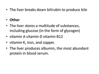 • The liver breaks down bilirubin to produce bile
• Other
• The liver stores a multitude of substances,
including glucose (in the form of glycogen)
• vitamin A vitamin D vitamin B12
• vitamin K, iron, and copper.
• The liver produces albumin, the most abundant
protein in blood serum.
 