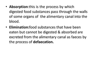 • Absorption:this is the process by which
digested food substances pass through the walls
of some organs of the alimentary canal into the
blood.
• Elimination:food substances that have been
eaten but cannot be digested & absorbed are
excreted from the alimentary canal as faeces by
the process of defaecation.
 
