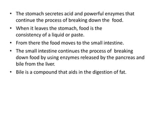 • The stomach secretes acid and powerful enzymes that
continue the process of breaking down the food.
• When it leaves the stomach, food is the
consistency of a liquid or paste.
• From there the food moves to the small intestine.
• The small intestine continues the process of breaking
down food by using enzymes released by the pancreas and
bile from the liver.
• Bile is a compound that aids in the digestion of fat.
 