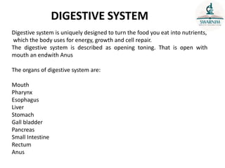 DIGESTIVE SYSTEM
Digestive system is uniquely designed to turn the food you eat into nutrients,
which the body uses for energy, growth and cell repair.
The digestive system is described as opening toning. That is open with
mouth an endwith Anus
The organs of digestive system are:
Mouth
Pharynx
Esophagus
Liver
Stomach
Gall bladder
Pancreas
Small Intestine
Rectum
Anus
 