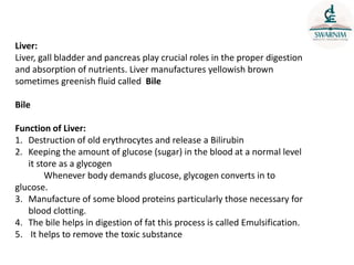 Liver:
Liver, gall bladder and pancreas play crucial roles in the proper digestion
and absorption of nutrients. Liver manufactures yellowish brown
sometimes greenish fluid called Bile
Bile
Function of Liver:
1. Destruction of old erythrocytes and release a Bilirubin
2. Keeping the amount of glucose (sugar) in the blood at a normal level
it store as a glycogen
Whenever body demands glucose, glycogen converts in to
glucose.
3. Manufacture of some blood proteins particularly those necessary for
blood clotting.
4. The bile helps in digestion of fat this process is called Emulsification.
5. It helps to remove the toxic substance
 