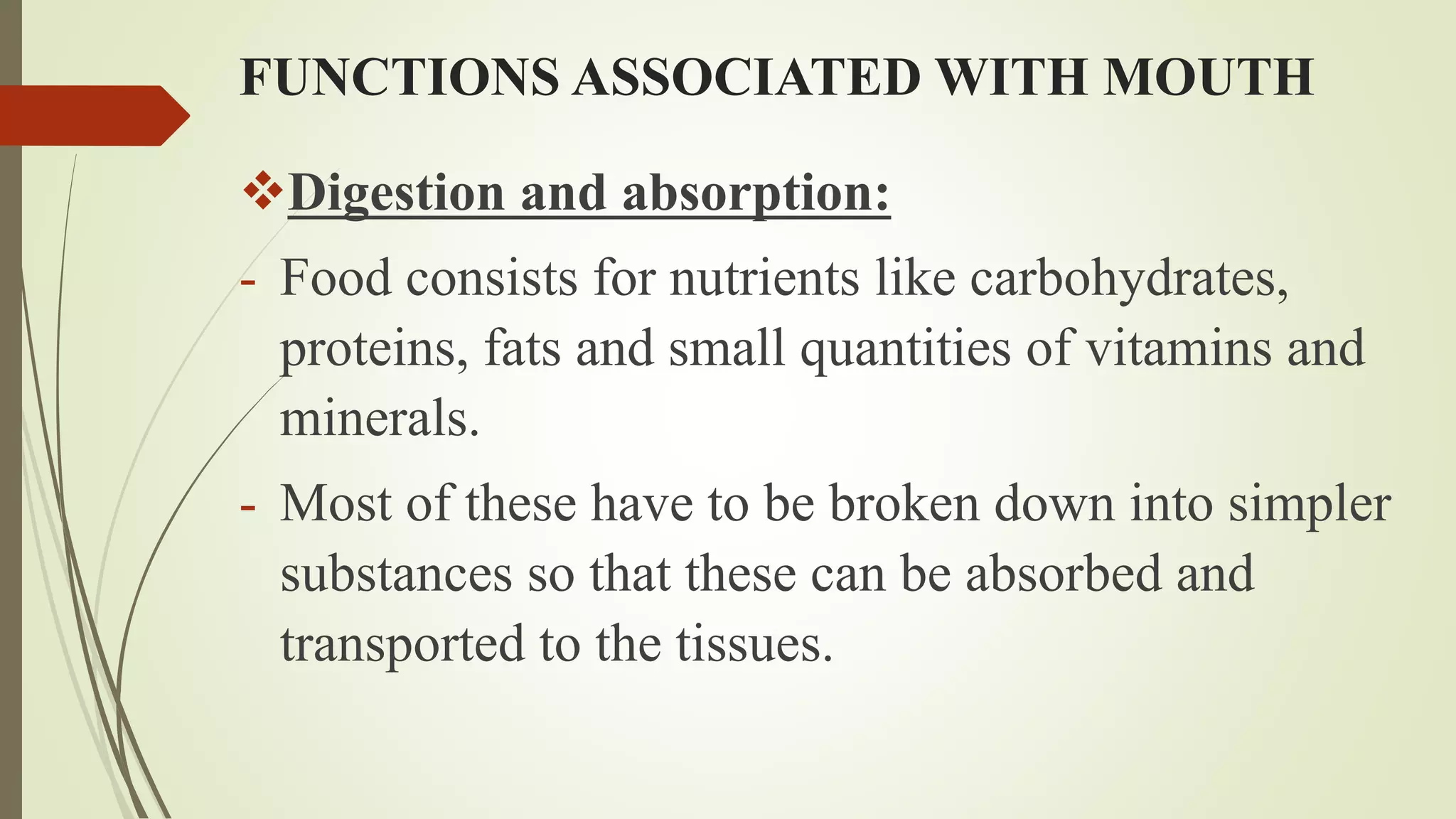 FUNCTIONS ASSOCIATED WITH MOUTH
Digestion and absorption:
- Food consists for nutrients like carbohydrates,
proteins, fats and small quantities of vitamins and
minerals.
- Most of these have to be broken down into simpler
substances so that these can be absorbed and
transported to the tissues.
 