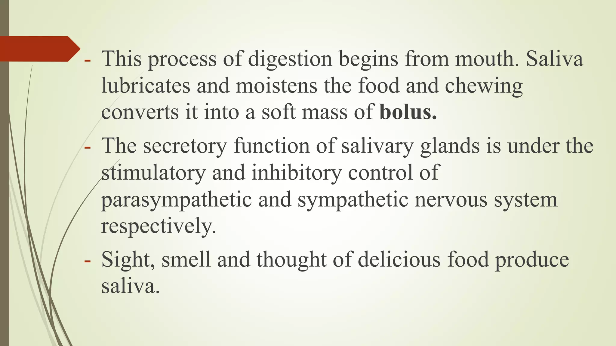 - This process of digestion begins from mouth. Saliva
lubricates and moistens the food and chewing
converts it into a soft mass of bolus.
- The secretory function of salivary glands is under the
stimulatory and inhibitory control of
parasympathetic and sympathetic nervous system
respectively.
- Sight, smell and thought of delicious food produce
saliva.
 