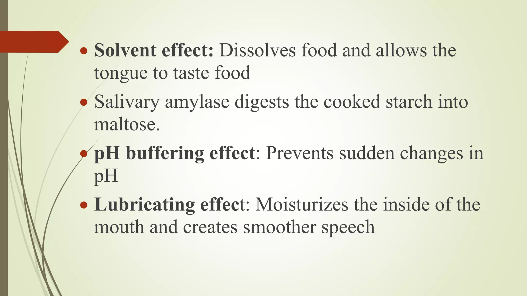  Solvent effect: Dissolves food and allows the
tongue to taste food
 Salivary amylase digests the cooked starch into
maltose.
 pH buffering effect: Prevents sudden changes in
pH
 Lubricating effect: Moisturizes the inside of the
mouth and creates smoother speech
 