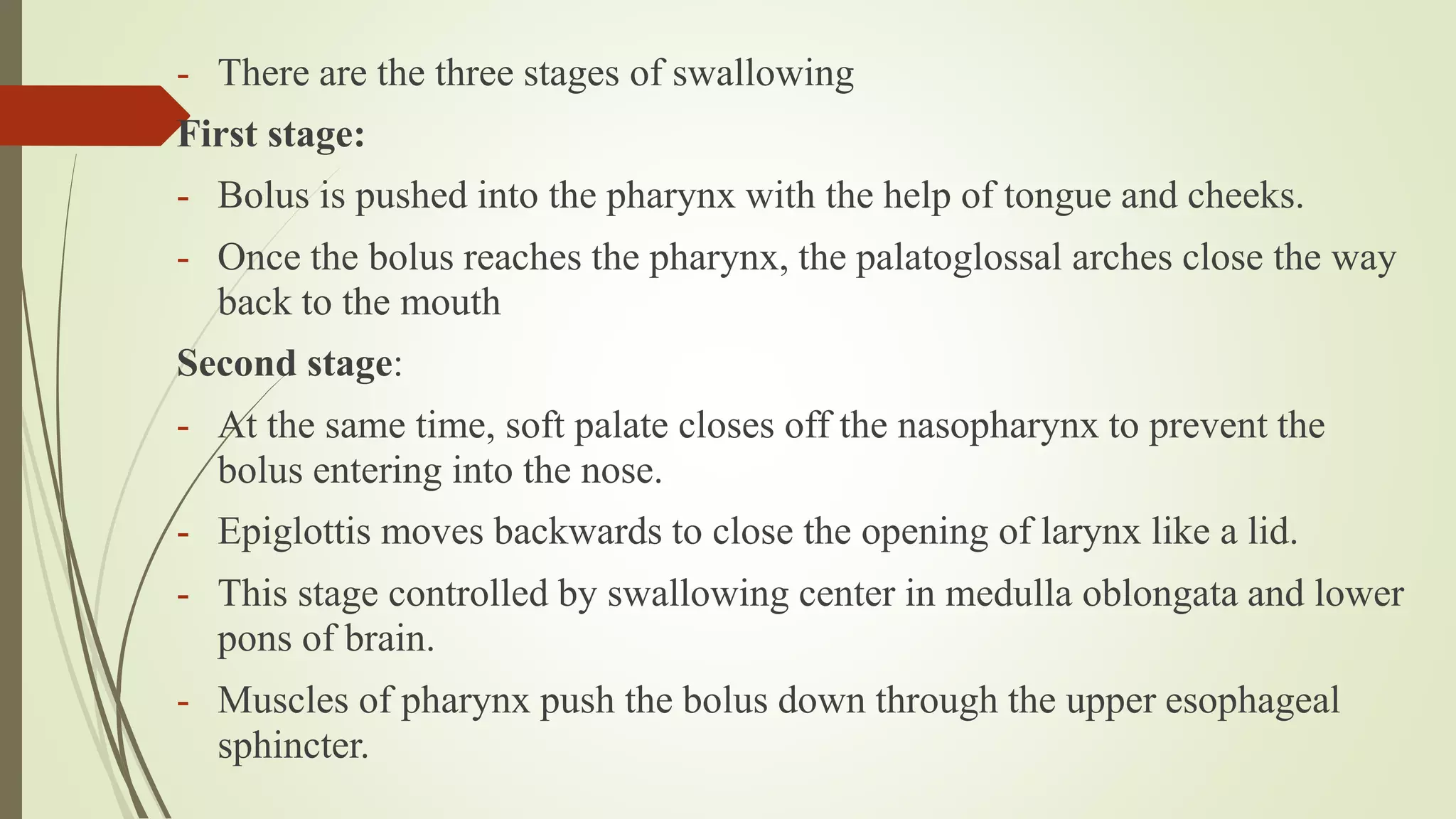 - There are the three stages of swallowing
First stage:
- Bolus is pushed into the pharynx with the help of tongue and cheeks.
- Once the bolus reaches the pharynx, the palatoglossal arches close the way
back to the mouth
Second stage:
- At the same time, soft palate closes off the nasopharynx to prevent the
bolus entering into the nose.
- Epiglottis moves backwards to close the opening of larynx like a lid.
- This stage controlled by swallowing center in medulla oblongata and lower
pons of brain.
- Muscles of pharynx push the bolus down through the upper esophageal
sphincter.
 
