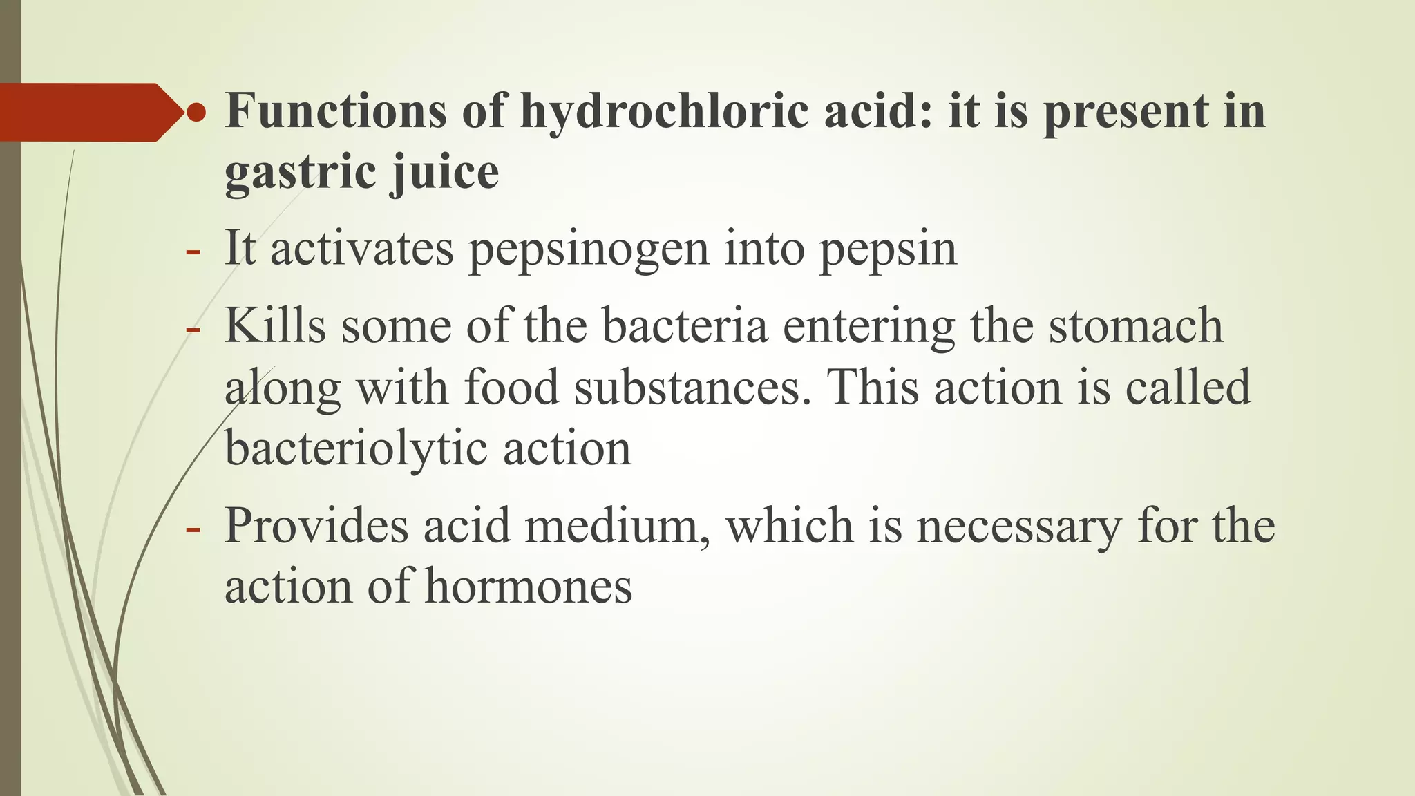  Functions of hydrochloric acid: it is present in
gastric juice
- It activates pepsinogen into pepsin
- Kills some of the bacteria entering the stomach
along with food substances. This action is called
bacteriolytic action
- Provides acid medium, which is necessary for the
action of hormones
 