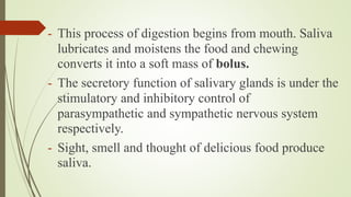 - This process of digestion begins from mouth. Saliva
lubricates and moistens the food and chewing
converts it into a soft mass of bolus.
- The secretory function of salivary glands is under the
stimulatory and inhibitory control of
parasympathetic and sympathetic nervous system
respectively.
- Sight, smell and thought of delicious food produce
saliva.
 