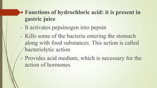  Functions of hydrochloric acid: it is present in
gastric juice
- It activates pepsinogen into pepsin
- Kills some of the bacteria entering the stomach
along with food substances. This action is called
bacteriolytic action
- Provides acid medium, which is necessary for the
action of hormones
 